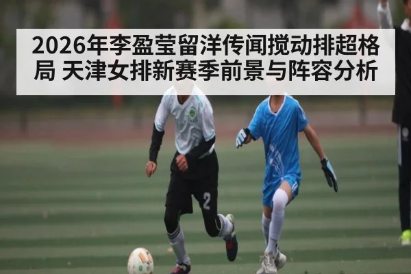 2026年李盈莹留洋传闻搅动排超格局 天津女排新赛季前景与阵容分析